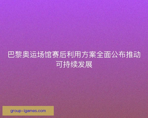 巴黎奥运场馆赛后利用方案全面公布推动可持续发展