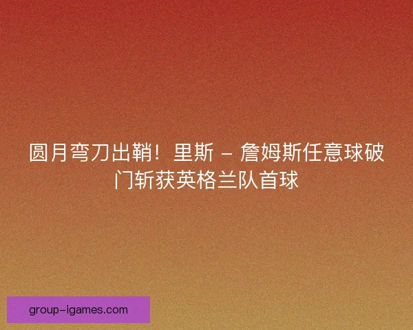 圆月弯刀出鞘！里斯 - 詹姆斯任意球破门斩获英格兰队首球